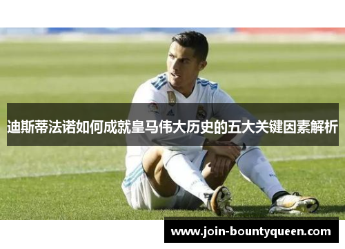 迪斯蒂法诺如何成就皇马伟大历史的五大关键因素解析 迪斯蒂法诺如何成就皇马伟大历史的五大关键因素解析