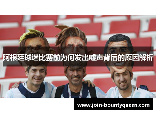 阿根廷球迷比赛前为何发出嘘声背后的原因解析 阿根廷球迷比赛前为何发出嘘声背后的原因解析