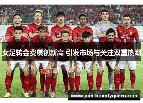 女足转会费屡创新高 引发市场与关注双重热潮 女足转会费屡创新高 引发市场与关注双重热潮
