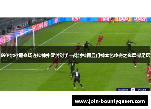 诺伊尔欧冠客场连续神扑零封对手一战封神再显门神本色传奇之夜震撼足坛