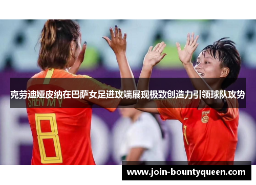 克劳迪娅皮纳在巴萨女足进攻端展现极致创造力引领球队攻势