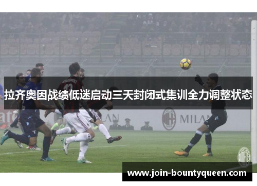 拉齐奥因战绩低迷启动三天封闭式集训全力调整状态