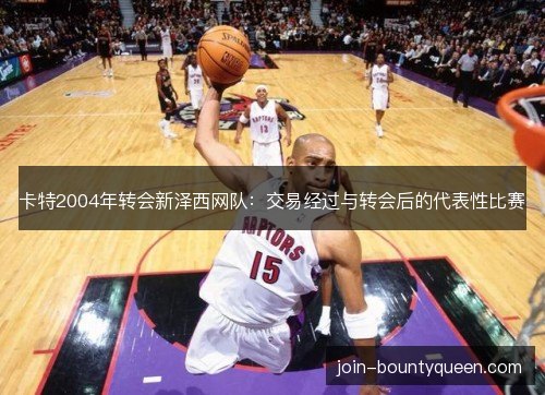 卡特2004年转会新泽西网队:交易经过与转会后的代表性比赛 卡特2004年转会新泽西网队:交易经过与转会后的代表性比赛